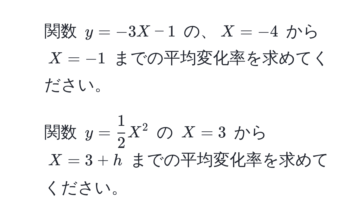 関数 $y = -3X - 1$ の、$X = -4$ から $X = -1$ までの平均変化率を求めてください。

2. 関数 $y =  1/2  X^2$ の $X = 3$ から $X = 3 + h$ までの平均変化率を求めてください。