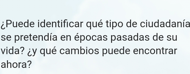 ¿Puede identificar qué tipo de ciudadanía 
se pretendía en épocas pasadas de su 
vida? ¿y qué cambios puede encontrar 
ahora?