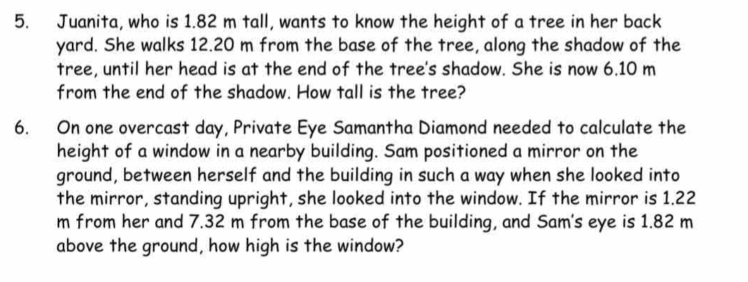 Juanita, who is 1.82 m tall, wants to know the height of a tree in her back 
yard. She walks 12.20 m from the base of the tree, along the shadow of the 
tree, until her head is at the end of the tree's shadow. She is now 6.10 m
from the end of the shadow. How tall is the tree? 
6. On one overcast day, Private Eye Samantha Diamond needed to calculate the 
height of a window in a nearby building. Sam positioned a mirror on the 
ground, between herself and the building in such a way when she looked into 
the mirror, standing upright, she looked into the window. If the mirror is 1.22
m from her and 7.32 m from the base of the building, and Sam's eye is 1.82 m
above the ground, how high is the window?