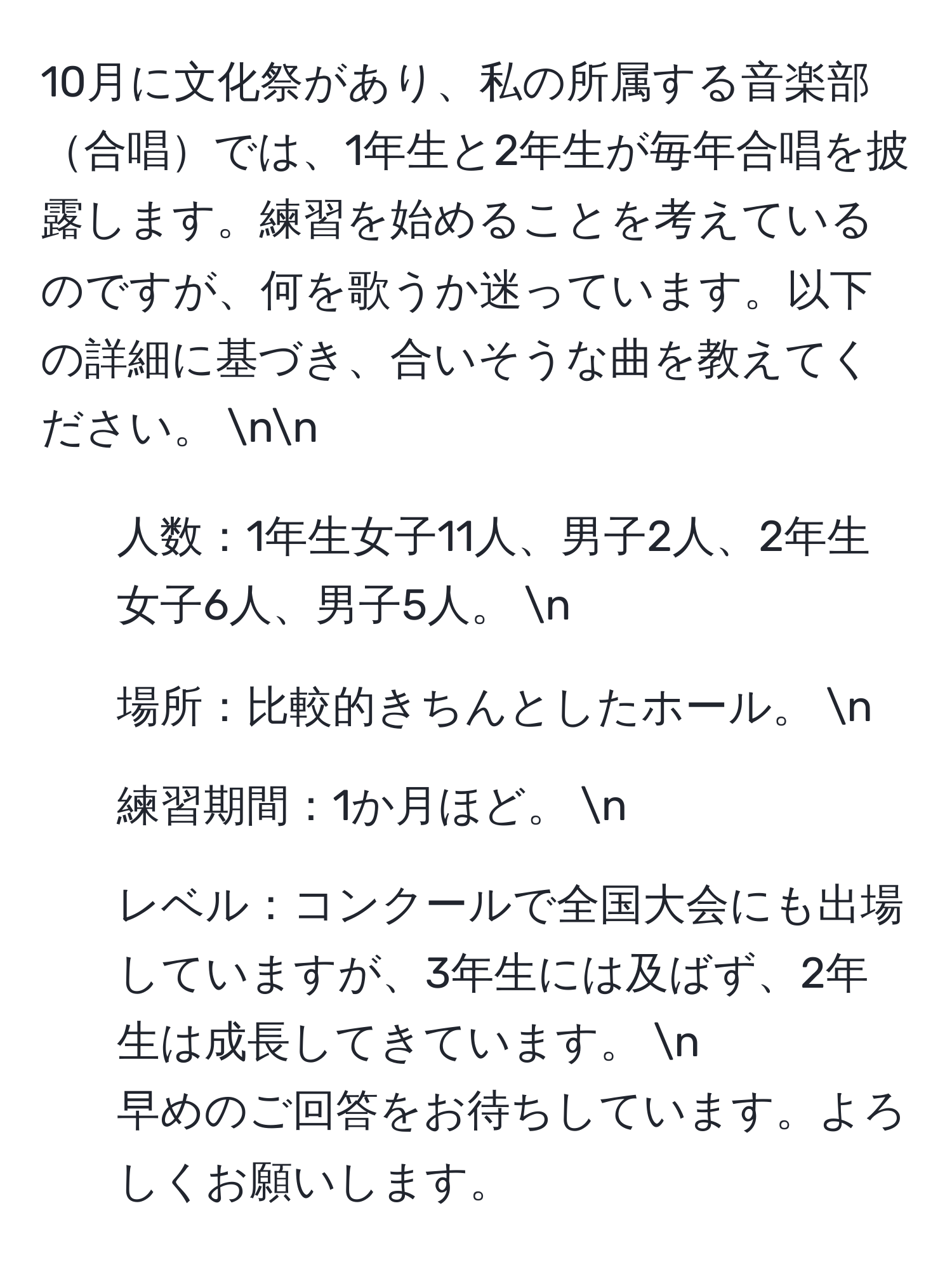 10月に文化祭があり、私の所属する音楽部合唱では、1年生と2年生が毎年合唱を披露します。練習を始めることを考えているのですが、何を歌うか迷っています。以下の詳細に基づき、合いそうな曲を教えてください。 nn
- 人数：1年生女子11人、男子2人、2年生女子6人、男子5人。 n
- 場所：比較的きちんとしたホール。 n
- 練習期間：1か月ほど。 n
- レベル：コンクールで全国大会にも出場していますが、3年生には及ばず、2年生は成長してきています。 n
早めのご回答をお待ちしています。よろしくお願いします。