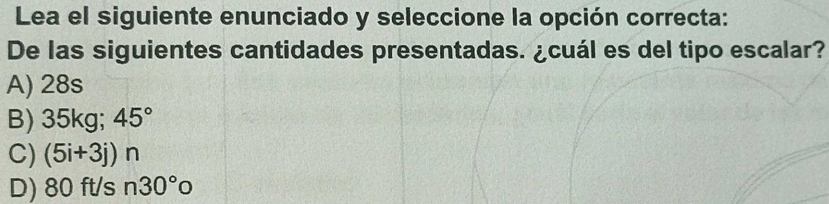 Lea el siguiente enunciado y seleccione la opción correcta:
De las siguientes cantidades presentadas. ¿cuál es del tipo escalar?
A) 28s
B) 35kg; 45°
C) (5i+3j)n
D) 80 ft/s n30°o