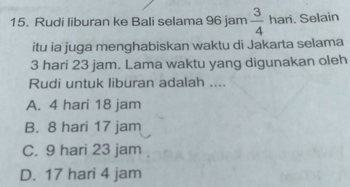 Rudi liburan ke Bali selama 96 jam  3/4 hari. . Selain
itu ia juga menghabiskan waktu di Jakarta selama
3 hari 23 jam. Lama waktu yang digunakan oleh
Rudi untuk liburan adalah ....
A. 4 hari 18 jam
B. 8 hari 17 jam
C. 9 hari 23 jam
D. 17 hari 4 jam