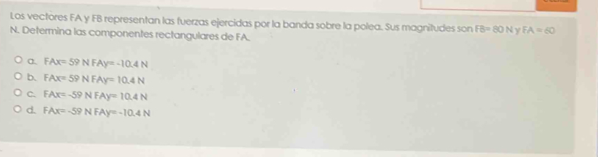 Los vectores FA y FB representan las fuerzas ejercidas por la banda sobre la polea. Sus magnitudes son FB=80N y FA=60
N. Determina las componentes rectangulares de FA.
α、 FAx=59NFAy=-10.4N
b. FAx=59NFAy=10.4N
C. FAx=-59NFAy=10.4N
d. FAx=-59NFAy=-10.4N