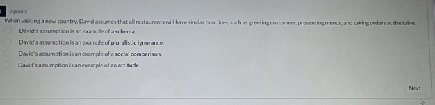 When visiting a new country, David assumes that all restaurants will have similar practices, such as greeting customers, presenting menus, and taking orders at the table.
David's assumption is an example of a schema.
David's assumption is an example of pluralistic ignorance.
David's assumption is an example of a social comparison
David's assumption is an example of an attitude.
Next