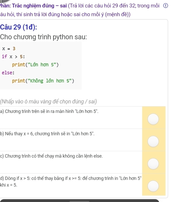 Trần: Trắc nghiệm đúng - sai (Trả lời các câu hỏi 29 đến 32; trong mỗi ① 
âu hỏi, thí sinh trả lời đúng hoặc sai cho mỗi ý (mệnh đề)) 
Câu 29 (1đ): 
Cho chương trình python sau:
x=3
if x>5. 
print("Lớn hơn 5'') 
else: 
print ('' 'Không lớn hơn 5^n
(Nhấp vào ô màu vàng để chọn đúng / sai) 
a) Chương trình trên sẽ in ra màn hình "Lớn hơn 5''. 
b) Nếu thay x=6 , chương trình sẽ in "Lớn hơn 5''. 
c) Chương trình có thể chạy mà không cần lệnh else. 
d) Dòng if x>5 : có thể thay bằng if x>=5 : để chương trình in "Lớn hơn 5''
khi x=5.