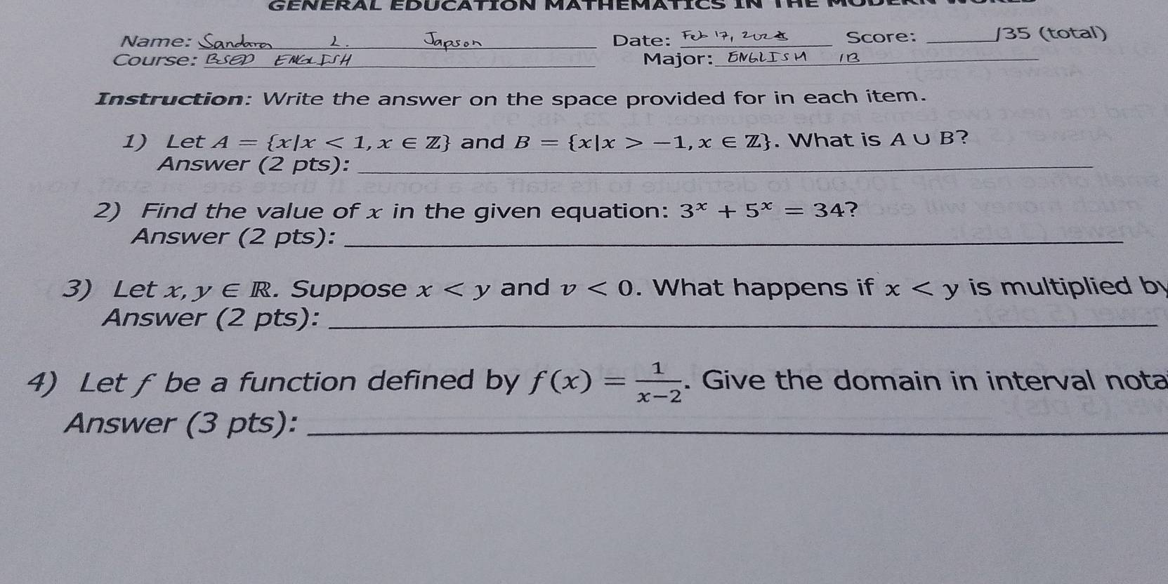 GENERAL EDUCATION MATHEMATICS iN THE MO 
Name: _Date: Score: _/35 (total) 
a 
Course: _Major: _ENGLISM_ 
Instruction: Write the answer on the space provided for in each item. 
1) Let A= x|x<1,x∈ Z and B= x|x>-1,x∈ Z. What is A∪ B ? 
Answer (2 pts):_ 
2) Find the value of x in the given equation: 3^x+5^x=34 ? 
Answer (2 pts):_ 
3) Let x, y∈ R. Suppose x and v<0</tex> . What happens if x is multiplied b 
Answer (2 pts):_ 
4) Let fbe a function defined by f(x)= 1/x-2 . Give the domain in interval nota 
Answer (3 pts):_ 
_