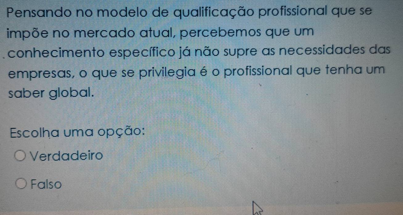 Pensando no modelo de qualificação profissional que se
impõe no mercado atual, percebemos que um
conhecimento específico já não supre as necessidades das
empresas, o que se privilegia é o profissional que tenha um
saber global.
Escolha uma opção:
Verdadeiro
Falso