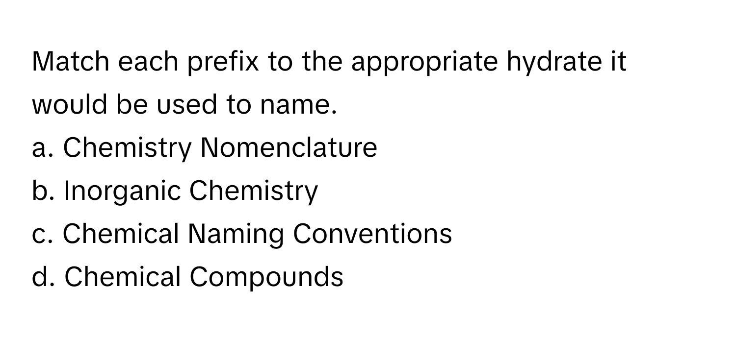 Match each prefix to the appropriate hydrate it would be used to name.

a. Chemistry Nomenclature 
b. Inorganic Chemistry 
c. Chemical Naming Conventions 
d. Chemical Compounds