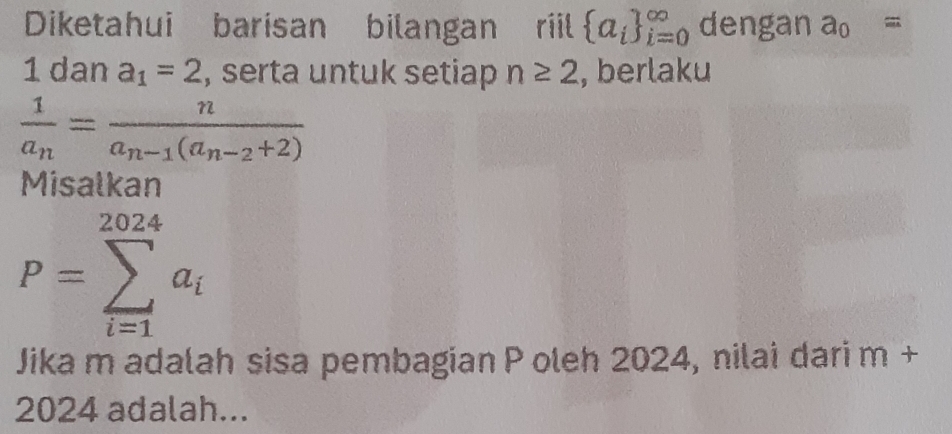 Diketahui barisan bilangan riil  a_i _(i=0)^(∈fty) dengan a_0=
1 dan a_1=2 , serta untuk setiap n≥ 2 , berlaku
frac 1a_n=frac na_n-1(a_n-2+2)
Misalkan
P=sumlimits _(i=1)^(2024)a_i
Jika m adalah sisa pembagian P oleh 2024, nilai dari m +
2024 adalah...