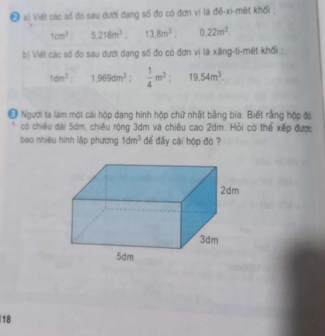 Đ a) Viết các số đo sau dưới dạng số đo có đơn vị là đế-xi-mét khối :
1cm^3, 5, 216m^3, 13, 8m^3; 0,22m^3. 
b) Viết các số đo sau dưới dạng số đo có đơn vị là xăng-ti-mét khối :
1dm^3; 1,969dm^3;  1/4 m^3; 19,54m^3. 
Ở Người ta làm một cái hộp dạng hình hộp chữ nhật bằng bia. Biết rằng hộp độ 
có chiều dài 5dm, chiều rộng 3dm và chiều cao 2dm. Hỏi có thể xếp được 
bao nhiêu hình lập phương 1dm^3 để đấy cái hộp đó ? 
18