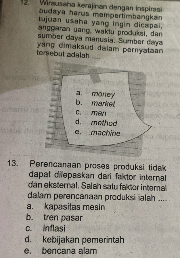 Wirausaha kerajinan dengan inspirasi
budaya harus mempertimbangkan
tujuan usaha yang ingin dicapai,
anggaran uang, waktu produksi, dan
sumber daya manusia. Sumber daya
yang dimaksud dalam pernyataan 
tersebut adalah ....
a. money
b. market
c. man
d. method
e. machine
13. Perencanaan proses produksi tidak
dapat dilepaskan dari faktor internal
dan eksternal. Salah satu faktor internal
dalam perencanaan produksi ialah ....
a. kapasitas mesin
b. tren pasar
c. inflasi
d. kebijakan pemerintah
e. bencana alam