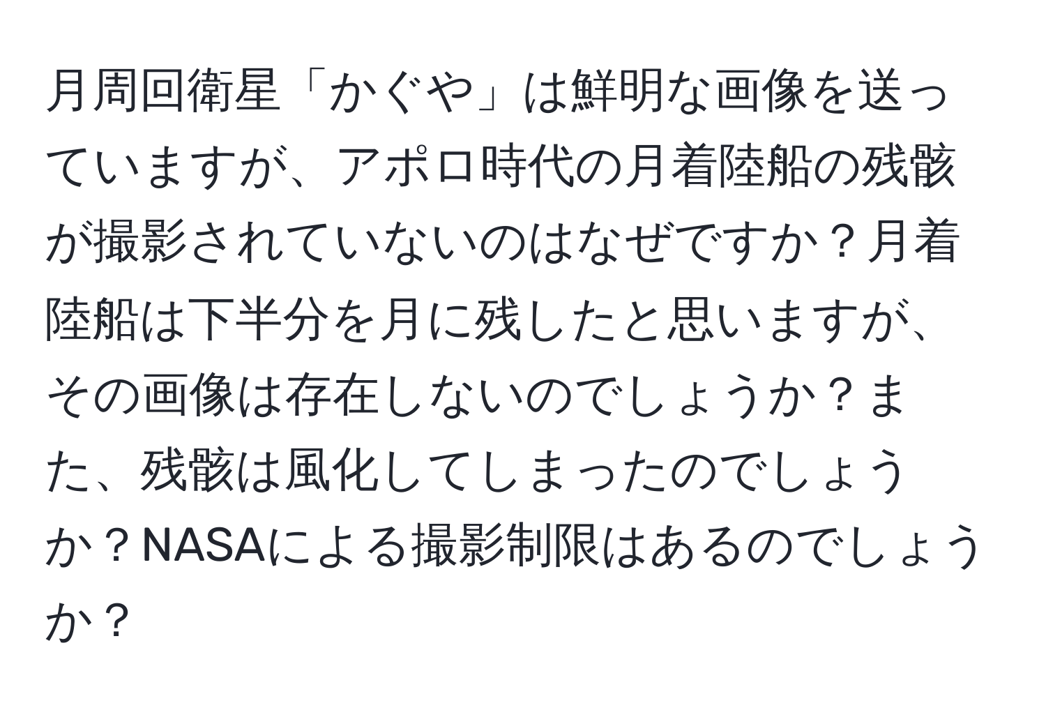 月周回衛星「かぐや」は鮮明な画像を送っていますが、アポロ時代の月着陸船の残骸が撮影されていないのはなぜですか？月着陸船は下半分を月に残したと思いますが、その画像は存在しないのでしょうか？また、残骸は風化してしまったのでしょうか？NASAによる撮影制限はあるのでしょうか？