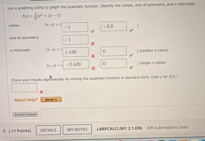 Use a graphing utility to graph the quadratic function. Identify the vertex, axis of symmetry, and x-intercepts.
f(x)= 3/5 (x^2+2x-5)
vertex (x,y)=(□ -1 -3.6 )
axis of symmetry -1
x-intercepts (x,y)=(□ 1.449 0 ) (smaller x -value)
(x,y)=(|-3.449 0 ) (larger x -value) 
Check your results algebraically by writing the quadratic function in standard form. (Use y for f(x).)
Need Help? Master it 
Submit Answer 
5. [-/1 Points] DETAILS MY NOTES LARPCALCLIM1 2.1.038. 0/8 Submissions Used