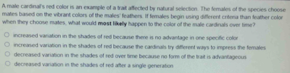 A male cardinal's red color is an example of a trait affected by natural selection. The females of the species choose
mates based on the vibrant colors of the males' feathers. If females begin using different criteria than feather color
when they choose mates, what would most likely happen to the color of the male cardinals over time?
increased variation in the shades of red because there is no advantage in one specific collor
increased variation in the shades of red because the cardinals try different ways to impress the females
decreased variation in the shades of red over time because no form of the trait is advantageous
decreased variation in the shades of red after a single generation