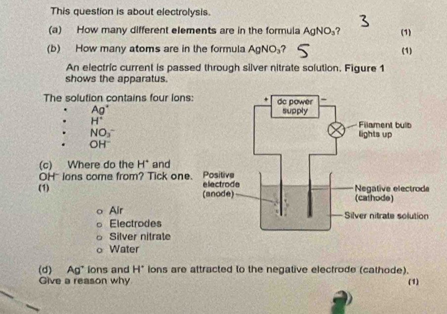 This question is about electrolysis.
(a) How many different elements are in the formula AgNO_3 ? (1)
(b) How many atoms are in the formula AgNO_3 ? (1)
An electric current is passed through silver nitrate solution. Figure 1
shows the apparatus.
The solution contains four lons
Ag°
H^+
NO_3^-
OH^-
(c) Where do the H^+ and
OH~ lons come from? Tick one
(1)
Air
Electrodes
Silver nitrate
Water
(d) Ag' lons and H° ions are attracted to the negative electrode (cathode).
Give a reason why (1)