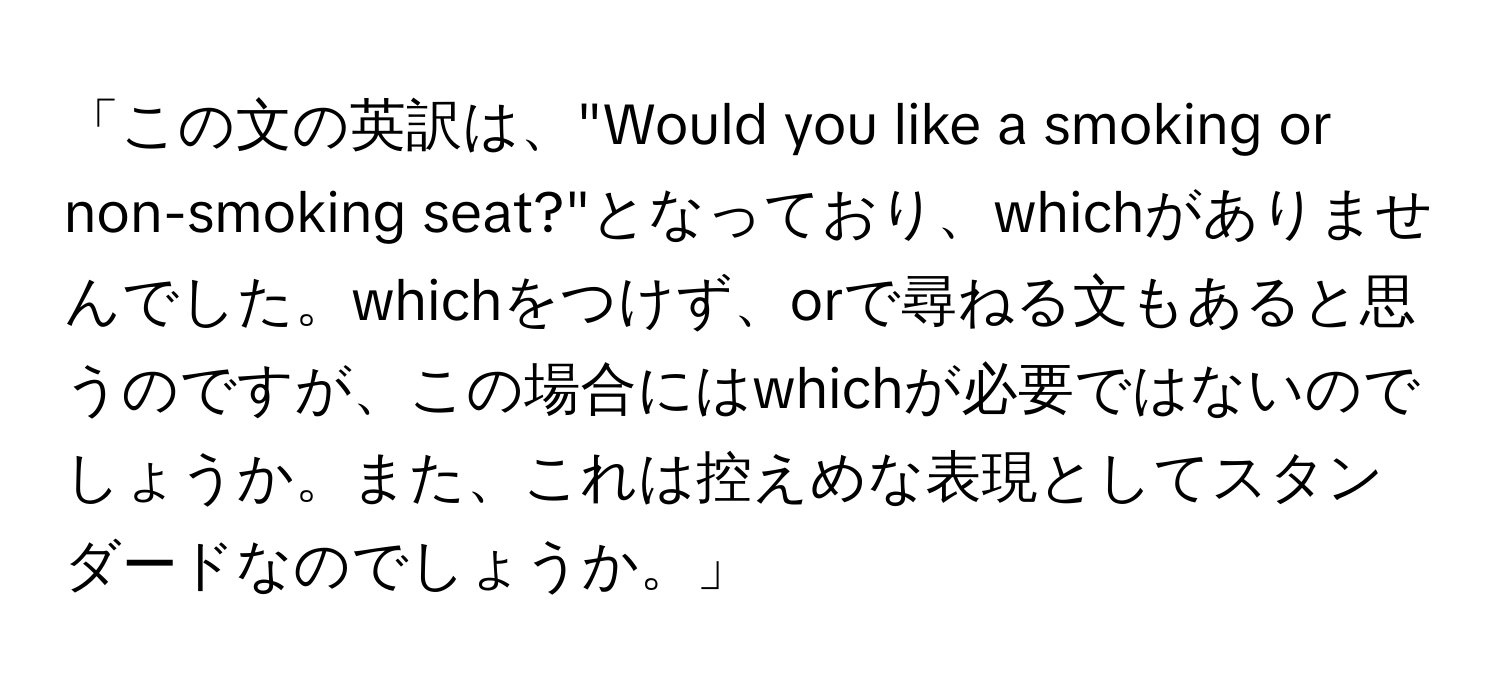 「この文の英訳は、"Would you like a smoking or non-smoking seat?"となっており、whichがありませんでした。whichをつけず、orで尋ねる文もあると思うのですが、この場合にはwhichが必要ではないのでしょうか。また、これは控えめな表現としてスタンダードなのでしょうか。」