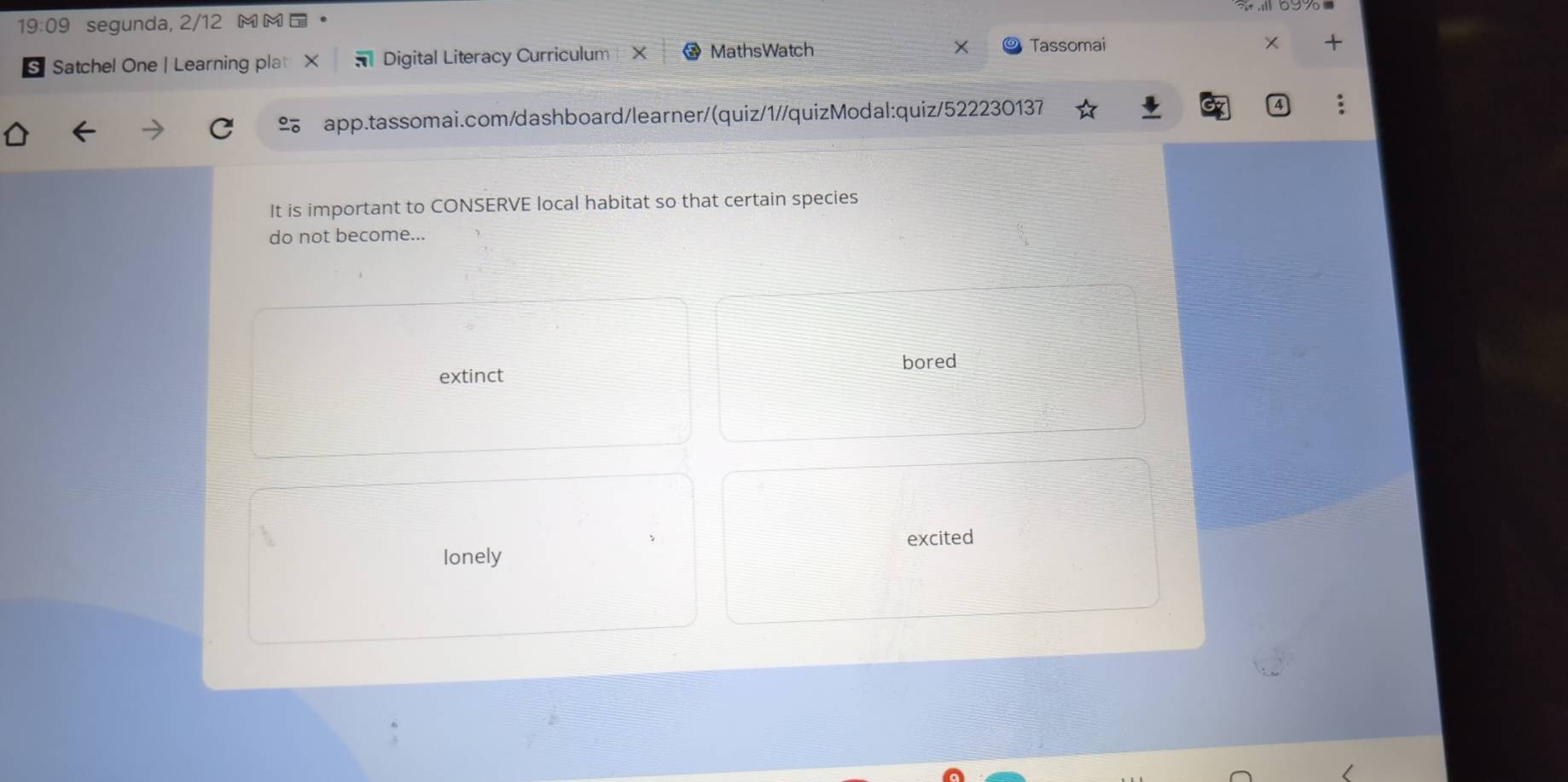 19:09 segunda, 2/12 M M 
s Satchel One | Learning plat * Digital Literacy Curriculum X MathsWatch
Tassomai
app.tassomai.com/dashboard/learner/(quiz/1//quizModal:quiz/522230137
It is important to CONSERVE local habitat so that certain species
do not become...
extinct bored
excited
lonely