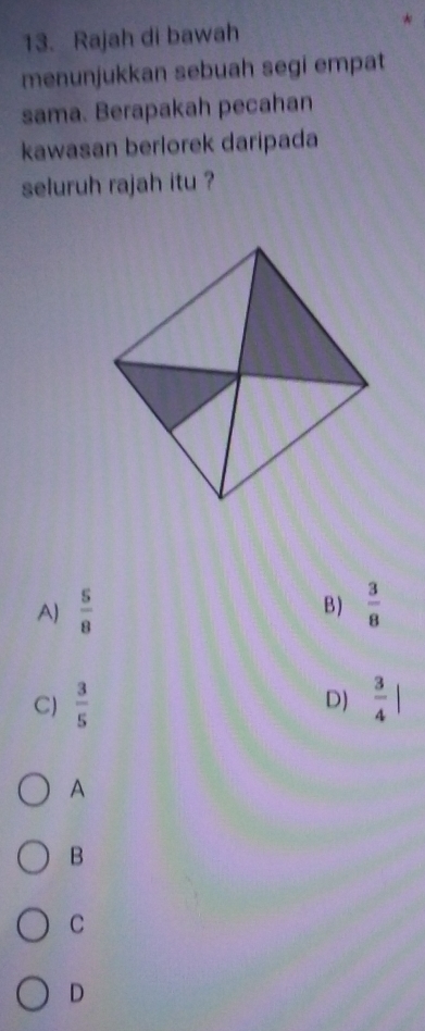Rajah di bawah
menunjukkan sebuah segi empat
sama. Berapakah pecahan
kawasan berlorek daripada
seluruh rajah itu ?
A)  5/8   3/8 
B)
C)  3/5   3/4 |
D)
A
B
C
D