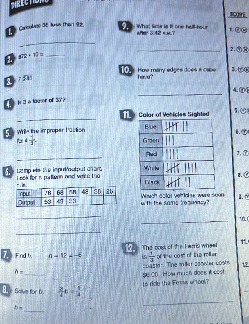 DIRECTIONS
SCORE
9.
L 、 Calculate 38 less than 92. What time is it one half-hour 1. Ⓨ⑧
añer 3:42 A.?
_
_2. ⑦⑭
2 872· 10= _
10. How many edges does a cube 3. ⑦⑭
8 beginarrayr 7encloselongdiv 281endarray
have ?
_
4. Ⓨ
is 3 a factor of 37?
_
Color of Vehicles Sighted 5. Ⓨ
Wrile the improper fraction6.Ⓨ
for 4 1/3 . 
_
7.
Complete the input/output chart. 
Look for a pattern and write the
8.
Which color vehicles were seen 9.
with the same frequency?
_
_
10.
_
12. The cost of the Ferris wheel 11.
7 Find h. h-12=-6 is  1/3  of the cost of the roller
h= _coaster. The roller coaster costs 12.
$6.00. How much does it cost
to ride the Ferris wheel?
_
8.Solve for b.  3/4 b= 9/4 
_
b=