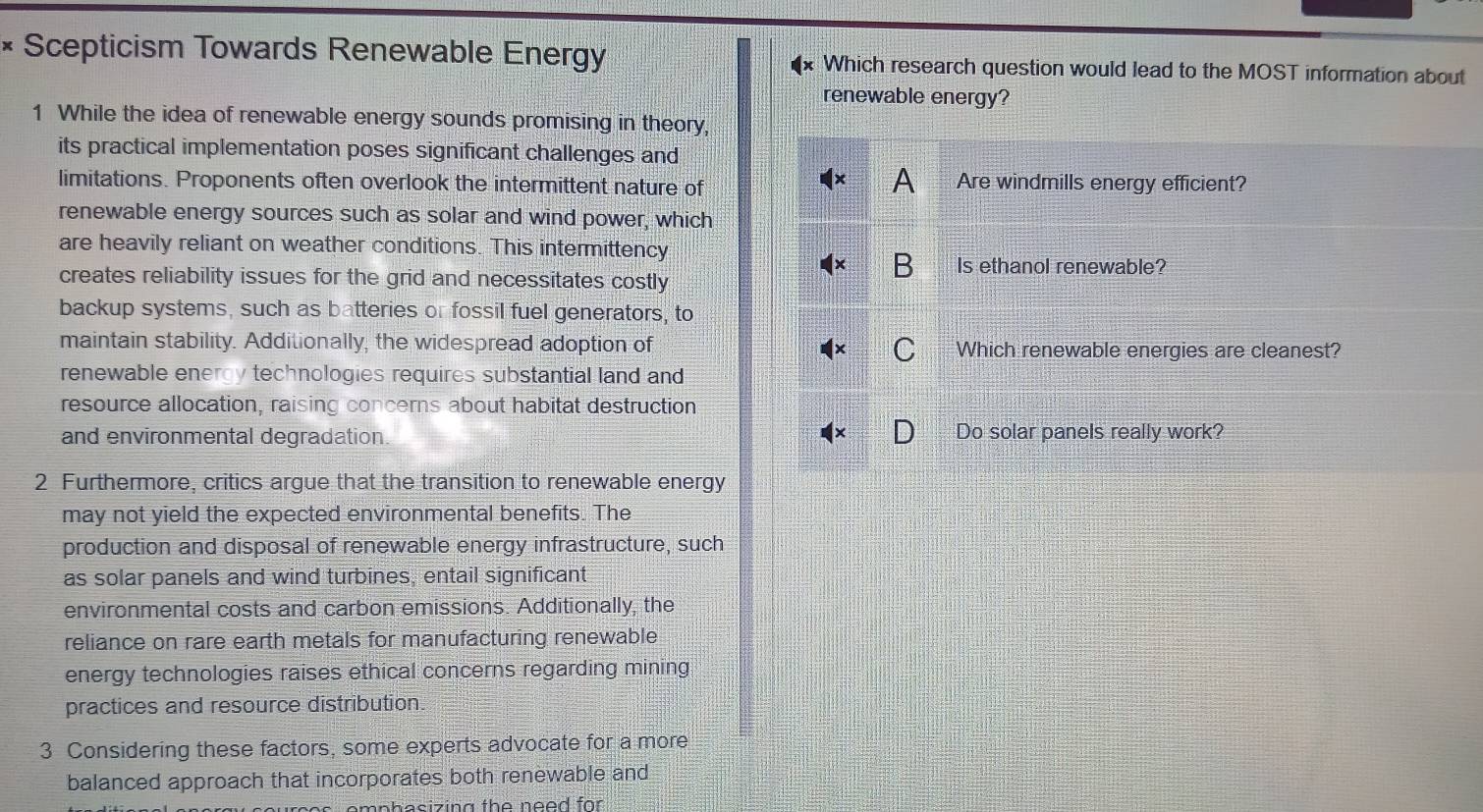 Scepticism Towards Renewable Energy Which research question would lead to the MOST information about 
renewable energy? 
1 While the idea of renewable energy sounds promising in theory, 
its practical implementation poses significant challenges and 
A 
limitations. Proponents often overlook the intermittent nature of Are windmills energy efficient? 
renewable energy sources such as solar and wind power, which 
are heavily reliant on weather conditions. This intermittency 
creates reliability issues for the grid and necessitates costly 
B Is ethanol renewable? 
backup systems, such as batteries or fossil fuel generators, to 
maintain stability. Additionally, the widespread adoption of Which renewable energies are cleanest? 
C 
renewable energy technologies requires substantial land and 
resource allocation, raising concerns about habitat destruction 
and environmental degradation. Do solar panels really work? 
2 Furthermore, critics argue that the transition to renewable energy 
may not yield the expected environmental benefits. The 
production and disposal of renewable energy infrastructure, such 
as solar panels and wind turbines, entail significant 
environmental costs and carbon emissions. Additionally, the 
reliance on rare earth metals for manufacturing renewable 
energy technologies raises ethical concerns regarding mining 
practices and resource distribution 
3 Considering these factors, some experts advocate for a more 
balanced approach that incorporates both renewable and 
s emphasizing the need for .