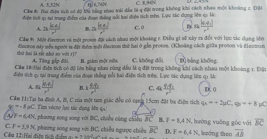 A. 5,52N B, 6,76N C. 8,94N D. 2,45N
Câu 8: Hai điện tích có độ lớn bằng nhau trái dấu là q đặt trong không khí cách nhau một khoảng r. Đặt
điện tích q3 tại trung điểm của đoạn thằng nối hai điện tích trên. Lực tác dụng lên q3 là:
A. 2kfrac |q_1q_3|r^2 B. 2kfrac |q_1q_2|r^2 C. 0
D. 8kfrac |q_1q_3|r^2
Câu 9: Một êlectron và một proton đặt cảch nhau một khoảng r. Điều gì sẽ xảy ra đối với lực tác dụng lên
êlectron này nếu người ta đặt thêm một êlectron thứ hai ở gần proton. (Khoảng cách giữa proton và êlectron
thứ hai là rất nhỏ so với r)?
A. Tăng gấp đôi. B. giảm một nữa. C. không đổi. D, bằng khổng.
Câu 10:Hai điện tích có độ lớn bằng nhau cùng dấu là q đặt trong không khí cách nhau một khoảng r. Đặt
điện tích q3 tại trung điểm của đoạn thẳng nổi hai điện tích trên. Lực tác dụng lên q3 là:
C.
A. 8kfrac |q_1q_3|r^2 B. kfrac q_1q_3r^2 4kfrac q_1q_3r^2 D. 0
Câu 11:Tại ba đỉnh A, B, C của một tam giác đều có cạnh 15cm đặt ba điện tích q_A=+2mu C,q_B=+8 μC
qc=-8mu C. Tim véctơ lực tác dụng lên qa:
A F=6,4N T, phương song song với BC, chiều cùng chiều vector BC B. F=8,4N , hướng vuông góc với overline BC
C. F=5,9N L, phương song song với BC, chiều ngược chiều overline BC D. F=6,4N , hướng theo vector AB
Câu 12:Hai điện tích điểm a_1=210^(-2)uC và a._ 210.2