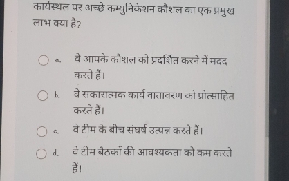 कार्यस्थल पर अच्छे कम्युनिकेशन कौशल का एक प्रमुख
लाभ क्या है?
॰. वे आपके कौशल को प्रदर्शित करने में मदद
करते हैं।
b.वे सकारात्मक कार्य वातावरण को प्रोत्साहित
करते हैं।
॰. वे टीम के बीच संघर्ष उत्पन्न करते हैं।
1. वे टीम बैठकों की आवश्यकता को कम करते
हैं।