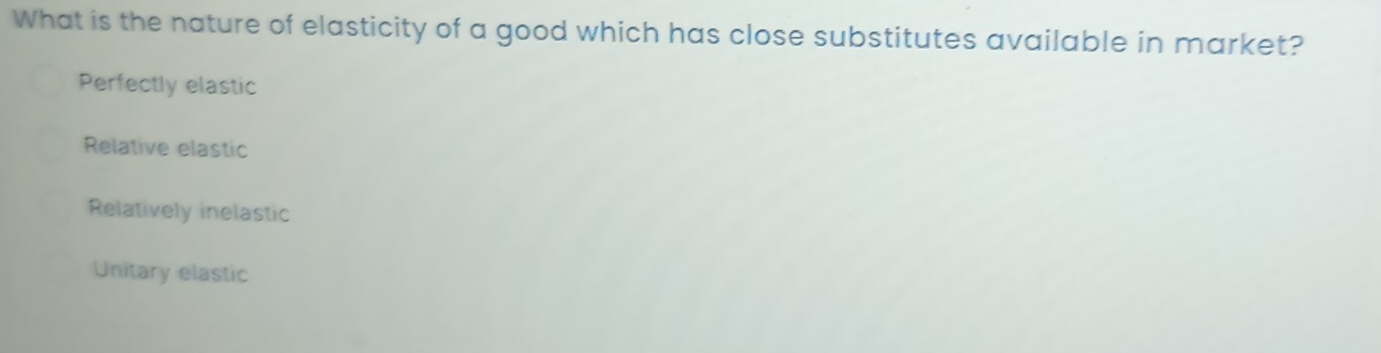 What is the nature of elasticity of a good which has close substitutes available in market?
Perfectly elastic
Relative elastic
Relatively inelastic
Unitary elastic