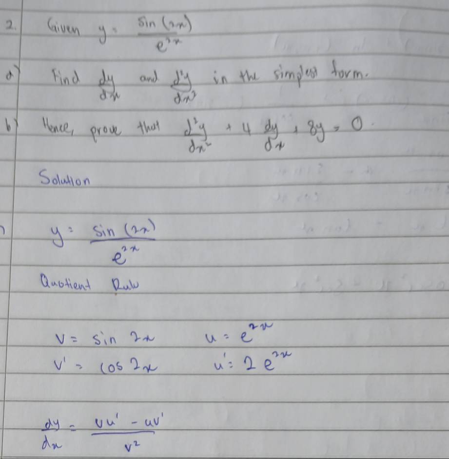 Given y= sin (2x)/e^(2x) 
Find  dy/dx  and  d^2y/dx^3  in the simplox form. 
by lence prove that  d^2y/dx^2 +4 dy/dx +8y=0
Soludion
y= sin (2x)/e^(2x) 
Quotient Rul
V=sin 2x u=e^(2x)
v'=cos 2x
u'=2e^(2x)
 dy/dx = (vu'-uv')/v^2 