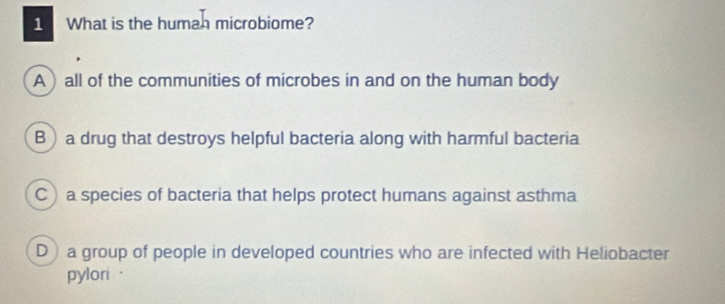 What is the humah microbiome?
A )all of the communities of microbes in and on the human body
B a drug that destroys helpful bacteria along with harmful bacteria
C a species of bacteria that helps protect humans against asthma
D) a group of people in developed countries who are infected with Heliobacter
pyloni ·