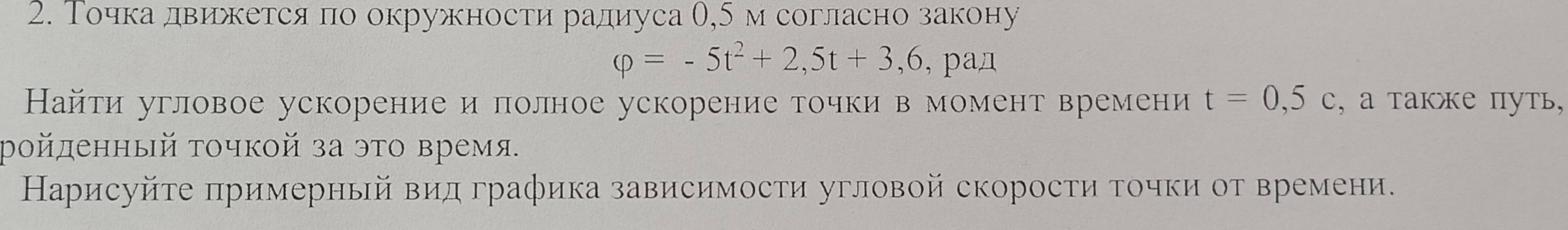 Точкадвижется по окружности радиуса θ, 5м согласно закону
varphi =-5t^2+2,5t+3,6 , paд 
Найти угловое ускорение и πолное ускорение точки в момент времени t=0,5c , а также путь, 
ройденный τочкой за это время. 
Нарисуйτе πримерный вид графика зависимости угловой скорости точки от времени.