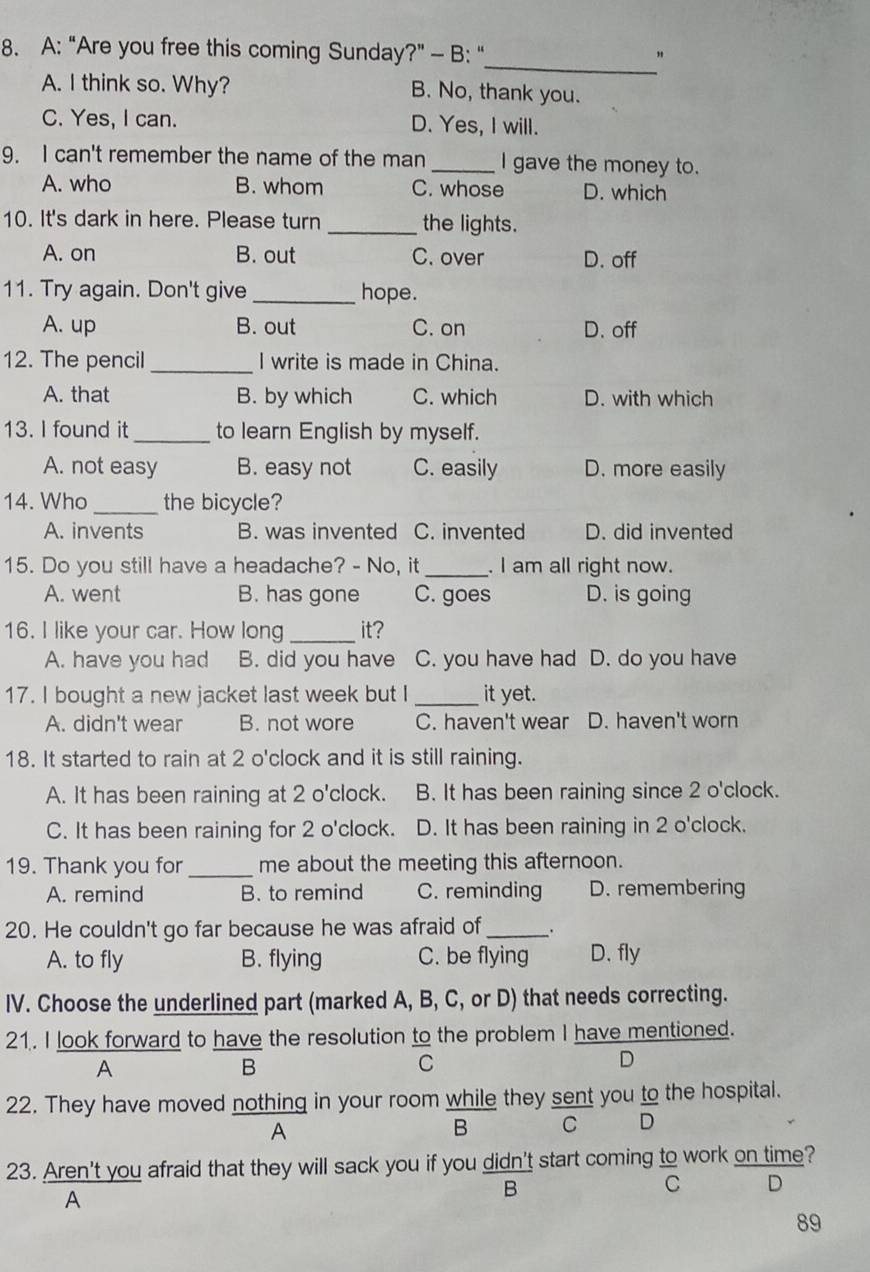 A: “Are you free this coming Sunday?" - B: "_ "
A. I think so. Why? B. No, thank you.
C. Yes, I can. D. Yes, I will.
9. I can't remember the name of the man _I gave the money to.
A. who B. whom C. whose D. which
10. It's dark in here. Please turn _the lights.
A. on B. out C. over D. off
11. Try again. Don't give _hope.
A. up B. out C. on D. off
12. The pencil _I write is made in China.
A. that B. by which C. which D. with which
13. I found it_ to learn English by myself.
A. not easy B. easy not C. easily D. more easily
14. Who_ the bicycle?
A. invents B. was invented C. invented D. did invented
15. Do you still have a headache? - No, it_ . I am all right now.
A. went B. has gone C. goes D. is going
16. I like your car. How long _it?
A. have you had B. did you have C. you have had D. do you have
17. I bought a new jacket last week but I _it yet.
A. didn't wear B. not wore C. haven't wear D. haven't worn
18. It started to rain at 2 o'clock and it is still raining.
A. It has been raining at 2 o'clock. B. It has been raining since 2 o'clock.
C. It has been raining for 2 o'clock. D. It has been raining in 2 o'clock.
19. Thank you for _me about the meeting this afternoon.
A. remind B. to remind C. reminding D. remembering
20. He couldn't go far because he was afraid of _.
A. to fly B. flying C. be flying D. fly
IV. Choose the underlined part (marked A, B, C, or D) that needs correcting.
21. I look forward to have the resolution to the problem I have mentioned.
A
B
C
D
22. They have moved nothing in your room while they sent you to the hospital.
A
B C D
23. Aren't you afraid that they will sack you if you didn't start coming to work on time?
C D
A
B
89