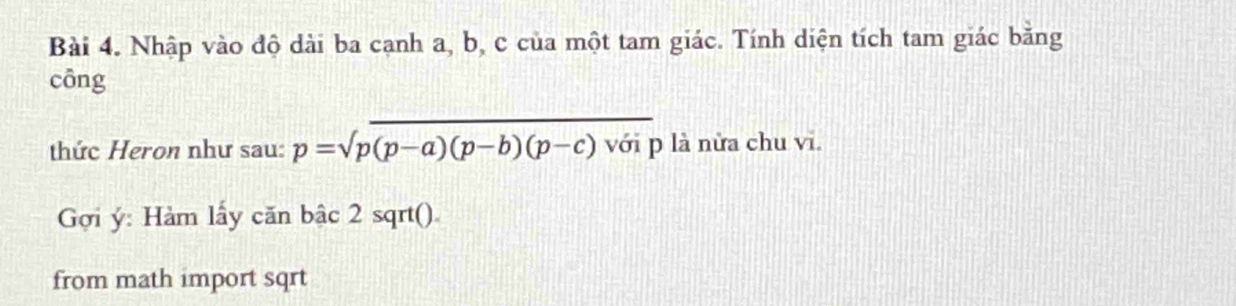 Nhập vào độ dài ba cạnh a, b, c của một tam giác. Tính diện tích tam giác bằng 
cōng 
_ 
thức Heron như sau: p=sqrt(p)(p-a)(p-b)(p-c) với p là nửa chu vi. 
Gợi ý: Hàm lấy căn bậc 2 sqrt(). 
from math import sqrt