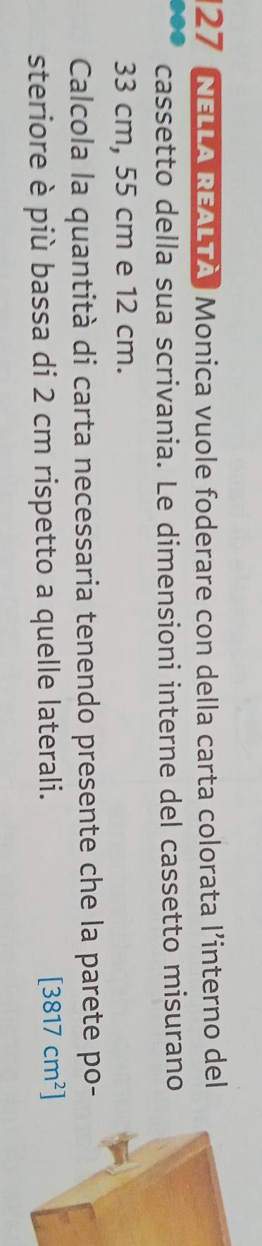 NELLA REALTÀ, Monica vuole foderare con della carta colorata l’interno del 
cassetto della sua scrivania. Le dimensioni interne del cassetto misurano
33 cm, 55 cm e 12 cm. 
Calcola la quantità di carta necessaria tenendo presente che la parete po- 
steriore è più bassa di 2 cm rispetto a quelle laterali. [3817cm^2]