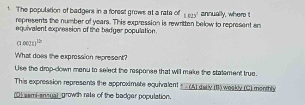 The population of badgers in a forest grows at a rate of 1.025^7 annually, where t
represents the number of years. This expression is rewritten below to represent an
equivalent expression of the badger population.
(1.0021)^127
What does the expression represent?
Use the drop-down menu to select the response that will make the statement true.
This expression represents the approximate equivalent 1 - (A) daily (B) weekly (C) monthly
(D) semi-annual _growth rate of the badger population.