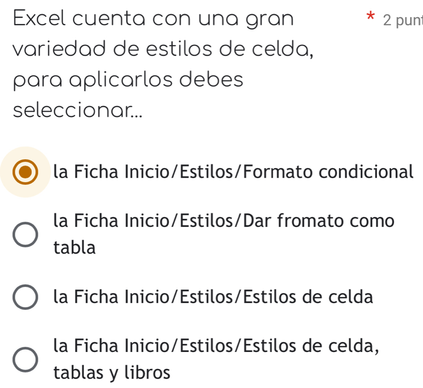 Excel cuenta con una gran 2 pun
variedad de estilos de celda,
para aplicarlos debes
seleccionar...
la Ficha Inicio/Estilos/Formato condicional
la Ficha Inicio/Estilos/Dar fromato como
tabla
la Ficha Inicio/Estilos/Estilos de celda
la Ficha Inicio/Estilos/Estilos de celda,
tablas y libros