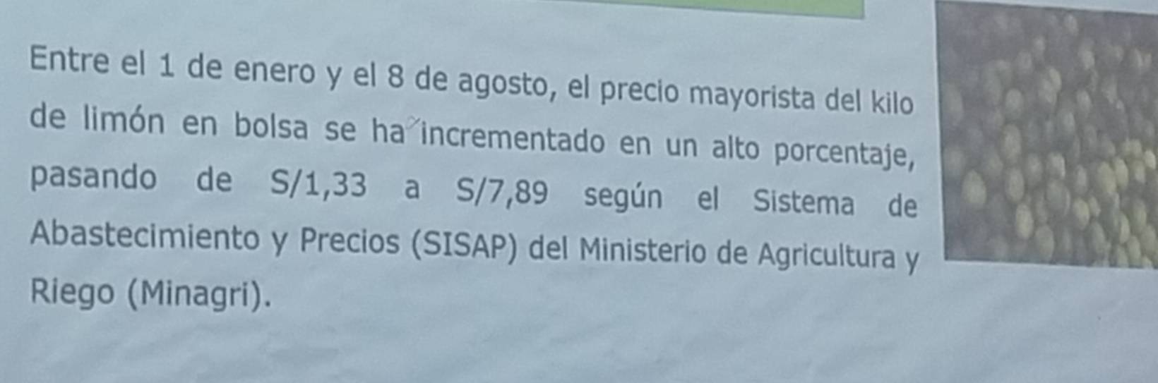 Entre el 1 de enero y el 8 de agosto, el precio mayorista del kilo 
de limón en bolsa se ha incrementado en un alto porcentaje, 
pasando de S/1,33 a S/7,89 según el Sistema de 
Abastecimiento y Precios (SISAP) del Ministerio de Agricultura y 
Riego (Minagri).