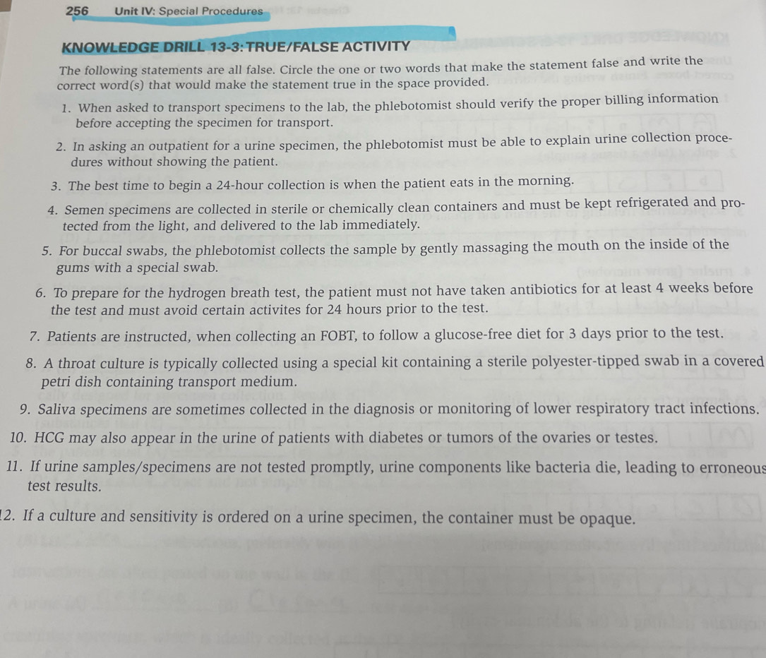 256 Unit IV: Special Procedures 
KNOWLEDGE DRILL 13-3: TRUE/FALSE ACTIVITY 
The following statements are all false. Circle the one or two words that make the statement false and write the 
correct word(s) that would make the statement true in the space provided. 
1. When asked to transport specimens to the lab, the phlebotomist should verify the proper billing information 
before accepting the specimen for transport. 
2. In asking an outpatient for a urine specimen, the phlebotomist must be able to explain urine collection proce- 
dures without showing the patient. 
3. The best time to begin a 24-hour collection is when the patient eats in the morning. 
4. Semen specimens are collected in sterile or chemically clean containers and must be kept refrigerated and pro- 
tected from the light, and delivered to the lab immediately. 
5. For buccal swabs, the phlebotomist collects the sample by gently massaging the mouth on the inside of the 
gums with a special swab 
6. To prepare for the hydrogen breath test, the patient must not have taken antibiotics for at least 4 weeks before 
the test and must avoid certain activites for 24 hours prior to the test. 
7. Patients are instructed, when collecting an FOBT, to follow a glucose-free diet for 3 days prior to the test. 
8. A throat culture is typically collected using a special kit containing a sterile polyester-tipped swab in a covered 
petri dish containing transport medium. 
9. Saliva specimens are sometimes collected in the diagnosis or monitoring of lower respiratory tract infections. 
10. HCG may also appear in the urine of patients with diabetes or tumors of the ovaries or testes. 
11. If urine samples/specimens are not tested promptly, urine components like bacteria die, leading to erroneous 
test results. 
2. If a culture and sensitivity is ordered on a urine specimen, the container must be opaque.