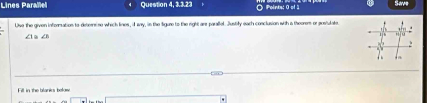 Lines Parallel Question 4, 3.3.23 Points: 0 of 1 Save 
Use the given information to determine which lines, if any, in the figure to the right are parallel. Justify each conclusion with a theorem or postulate.
∠ 1 ∠ B
Fill in the blanks below