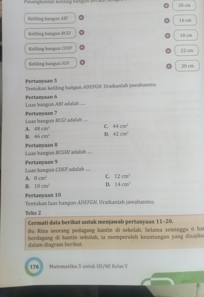 Pasangkanlah keliling bangun berikut u 28 cm
Keliling bangun ABI 16 cm
Keliling bangun BCGI 18 cm
Keliling bangun CDEF 22 cm
Keliling bangun IGH 20 cm
Pertanyaan 5
Tentukan keliling bangun ADEFGH. Uraikanlah jawabanmu.
Pertanyaan 6
Luas bangun ABI adalah ....
Pertanyaan 7
Luas bangun BCGI adalah ....
A. 48cm^2 C. 44cm^2
B. 46cm^2 D. 42cm^2
Pertanyaan 8
Luas bangun BCGHI adalah ....
Pertanyaan 9
Luas bangun CDEF adalah ....
A. 8cm^2 C. 12cm^2
B. 10cm^2 D. 14cm^2
Pertanyaan 10
Tentukan luas bangun ADEFGH. Uraikanlah jawabanmu.
Teks 2
Cermati data berikut untuk menjawab pertanyaan 11-20.
Bu Rina seorang pedagang kantin di sekolah. Selama seminggu 6 har
berdagang di kantin sekolah, ia memperoleh keuntungan yang disajika
dalam diagram berikut.
176 B Matematika 5 untuk SD/MI Kelas V