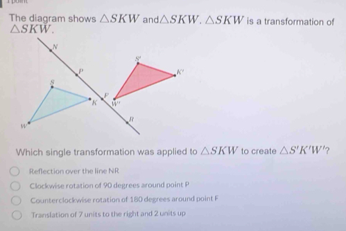 The diagram shows △ SKW and △ SKW.△ SKW is a transformation of
△ SKW.
Which single transformation was applied to △ SKW to create △ S'K'W' ?
Reflection over the line NR
Clockwise rotation of 90 degrees around point P
Counterclockwise rotation of 180 degrees around point F
Translation of 7 units to the right and 2 units up