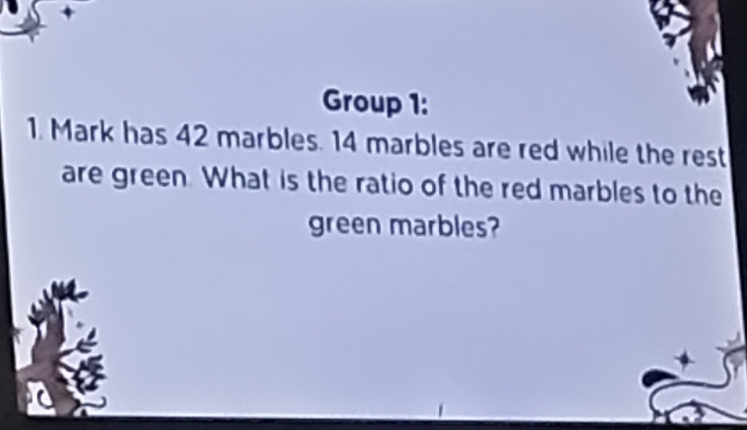 Group 1: 
1. Mark has 42 marbles. 14 marbles are red while the rest 
are green. What is the ratio of the red marbles to the 
green marbles?