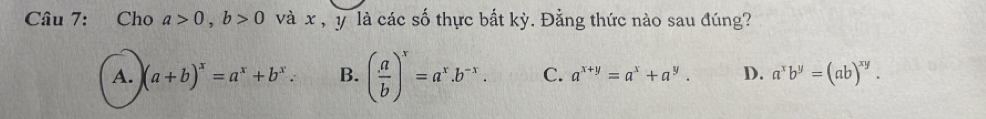 Cho a>0, b>0 và x , y là các số thực bất kỳ. Đằng thức nào sau đúng?
A. (a+b)^x=a^x+b^x. B. ( a/b )^x=a^x.b^(-x). C. a^(x+y)=a^x+a^y. D. a^xb^y=(ab)^xy.