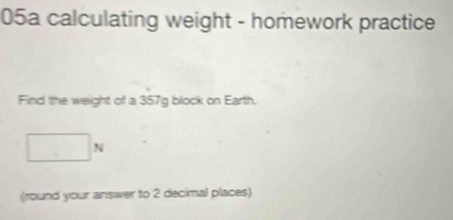 05a calculating weight - homework practice 
Find the weight of a 357g block on Earth.
□ N
(round your answer to 2 decimal places)