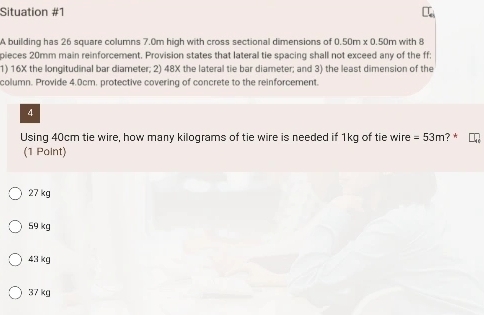 Situation #1
A building has 26 square columns 7.0m high with cross sectional dimensions of 0.50m* 0.50m with 8
pieces 20mm main reinforcement, Provision states that lateral tie spacing shall not exceed any of the ff:
1) 16X the longitudinal bar diameter; 2) 48X the lateral tie bar diameter; and 3) the least dimension of the
column. Provide 4.0cm. protective covering of concrete to the reinforcement.
4
Using 40cm tie wire, how many kilograms of tie wire is needed if 1kg of tie wire =53m ? *
(1 Point)
27 kg
59 kg
43 kg
37 kg