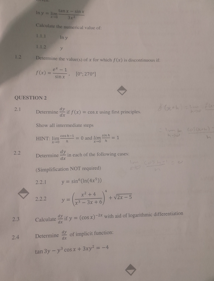 In y=limlimits _xto 0 (tan x-sin x)/3x^2 
Calculate the numerical value of: 
1.1.1 In y
1.1.2 y
1.2 Determine the value(s) of x for which f(x) is discontinuous if:
f(x)= (e^x-1)/sin x , [0°;270°]
QUESTION 2 
2.1 Determine  dy/dx  if f(x)=cos x using first principles. 
Show all intermediate steps 
HINT: limlimits _xto 0 (cos h-1)/h =0 and limlimits _xto 0 sin h/h =1
2.2 Determine  dy/dx  in each of the following cases: 
(Simplification NOT required) 
2.2.1 y=sin^6(ln (4x^5))
2.2.2 y=( (x^2+4)/x^3-3x+6 )^4+sqrt(2x-5)
2.3 Calculate  dy/dx  if y=(cos x)^-2x with aid of logarithmic differentiation 
2.4 Determine  dy/dx  of implicit function:
tan 3y-y^3cos x+3xy^2=-4