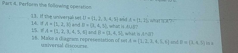 Perform the following operation 
13. If the universal set U= 1,2,3,4,5 and A= 1,2; what is A ? ' 
14. If A= 1,2,3 and B= 3,4,5 , what is A∪ B 2 
15、 If A= 1,2,3,4,5,6 and B= 3,4,5 ,what is A∩ B
16. Make a diagram representation of set A= 1,2,3,4,5,6 and B= 3,4,5 in a 
universal discourse.