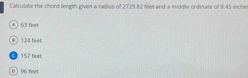 Calculate the chord length given a radius of 2729.82 feet and a middle ordinate of 8.45 inches
A 63 feet
B 124 feet
c) 157 feet
D 96 feet