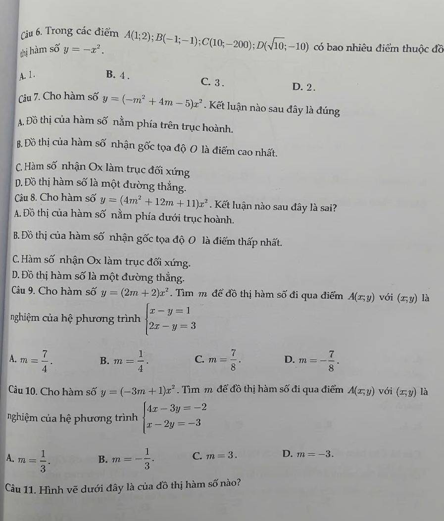 Trong các điểm
thị hàm số y=-x^2. A(1;2);B(-1;-1);C(10;-200);D(sqrt(10);-10) có bao nhiêu điểm thuộc đồ
A. 1. B. 4 .
C. 3 . D. 2.
Câu 7. Cho hàm số y=(-m^2+4m-5)x^2. Kết luận nào sau đây là đúng
A. Đồ thị của hàm số nằm phía trên trục hoành.
B. Đồ thị của hàm số nhận gốc tọa độ O là điểm cao nhất.
C. Hàm số nhận Ox làm trục đối xứng
Đ. Đồ thị hàm số là một đường thẳng.
Câu 8. Cho hàm số y=(4m^2+12m+11)x^2. Kết luận nào sau đây là sai?
A. Đồ thị của hàm số nằm phía dưới trục hoành.
B. Đồ thị của hàm số nhận gốc tọa độ O là điểm thấp nhất.
C. Hàm số nhận Ox làm trục đối xứng.
Đ. Đồ thị hàm số là một đường thắng.
Câu 9. Cho hàm số y=(2m+2)x^2 Tìm m để đồ thị hàm số đi qua điểm A(x;y) với (x;y) là
nghiệm của hệ phương trình beginarrayl x-y=1 2x-y=3endarray.
A. m= 7/4 . B. m= 1/4 . C. m= 7/8 . D. m=- 7/8 .
Câu 10. Cho hàm số y=(-3m+1)x^2. Tìm m để đồ thị hàm số đi qua điểm A(x;y) với (x;y) là
nghiệm của hệ phương trình beginarrayl 4x-3y=-2 x-2y=-3endarray.
A. m= 1/3 . m=- 1/3 . C. m=3. D. m=-3.
B.
Câu 11. Hình vẽ dưới đây là của đồ thị hàm số nào?