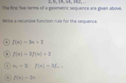 2, 6, 18, 54, 162, .
The first five terms of a geometric sequence are given above.
Write a recursive function rule for the sequence.
f(n)=3n+2
f(n)=3f(n)+2
c n_1=2; f(n)=3f_n-1
D f(n)=2n