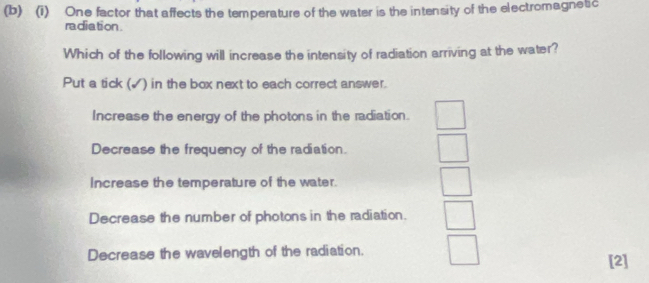 One factor that affects the temperature of the water is the intensity of the electromagnetic
radiation.
Which of the following will increase the intensity of radiation arriving at the water?
Put a tick (√) in the box next to each correct answer.
Increase the energy of the photons in the radiation.
Decrease the frequency of the radiation.
Increase the temperature of the water.
Decrease the number of photons in the radiation.
Decrease the wavelength of the radiation. [2]